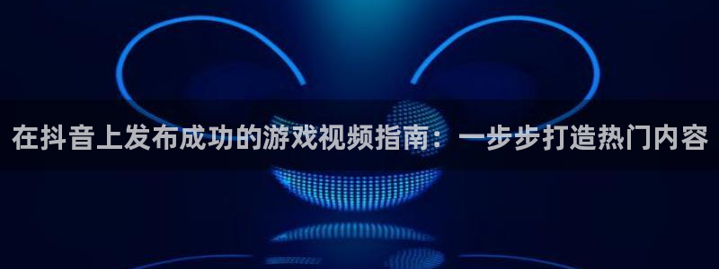 新城平台开户：在抖音上发布成功的游戏视频指南：一步步打造热门内容