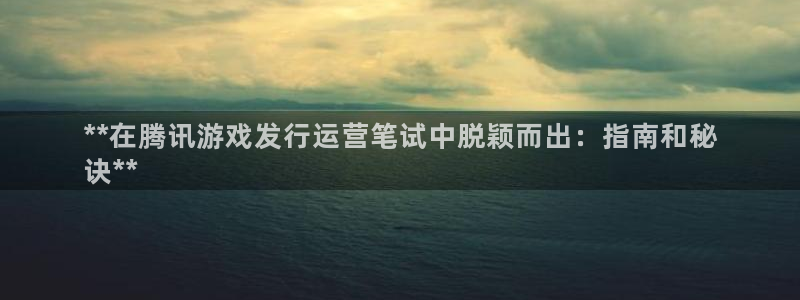 新城平台江7O777：**在腾讯游戏发行运营笔试中脱颖而出：指南和秘
诀**